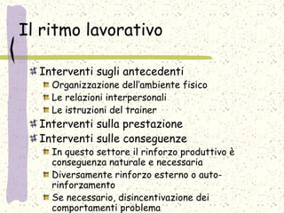 Il ritmo lavorativo
Interventi sugli antecedenti
Organizzazione dell’ambiente fisico
Le relazioni interpersonali
Le istruzioni del trainer
Interventi sulla prestazione
Interventi sulle conseguenze
In questo settore il rinforzo produttivo è
conseguenza naturale e necessaria
Diversamente rinforzo esterno o auto-
rinforzamento
Se necessario, disincentivazione dei
comportamenti problema
 