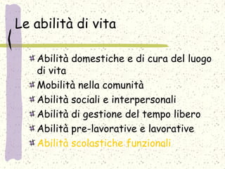 Le abilità di vita
Abilità domestiche e di cura del luogo
di vita
Mobilità nella comunità
Abilità sociali e interpersonali
Abilità di gestione del tempo libero
Abilità pre-lavorative e lavorative
Abilità scolastiche funzionali
 