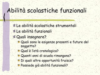 Abilità scolastiche funzionali
Le abilità scolastiche strumentali
Le abilità funzionali
Quali insegnare?
Quali sono le esigenze presenti e future del
soggetto?
Qual è l’età cronologica?
Quanti anni di scuola rimangono?
Di quali altre opportunità fruisce?
Possiede già abilità funzionali?
 