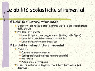 Le abilità scolastiche strumentali
L’abilità di lettura strumentale
Obiettivi: un vocabolario “a prima vista” e abilità di analisi
della parola
Possibili strumenti
L’uso di figure come suggerimenti (fading della figura)
L’uso del suono della consonante iniziale
L’uso di suggerimenti contestuali
Le abilità matematiche strumentali
Obiettivi
Contare mnemonicamente
Corrispondenza biunivoca numero-quantità
Più o meno
Addizione o sottrazione
Linee di metodo: insegnamento subito funzionale (es.
denaro)
 