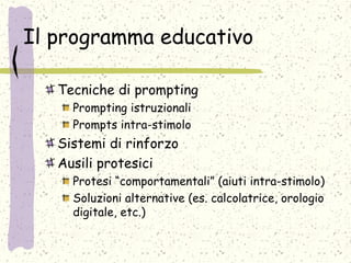 Il programma educativo
Tecniche di prompting
Prompting istruzionali
Prompts intra-stimolo
Sistemi di rinforzo
Ausili protesici
Protesi “comportamentali” (aiuti intra-stimolo)
Soluzioni alternative (es. calcolatrice, orologio
digitale, etc.)
 