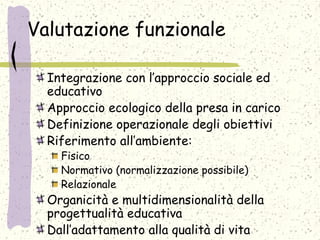 Valutazione funzionale
Integrazione con l’approccio sociale ed
educativo
Approccio ecologico della presa in carico
Definizione operazionale degli obiettivi
Riferimento all’ambiente:
Fisico
Normativo (normalizzazione possibile)
Relazionale
Organicità e multidimensionalità della
progettualità educativa
Dall’adattamento alla qualità di vita
 