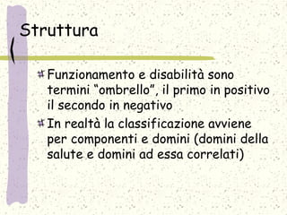Struttura
Funzionamento e disabilità sono
termini “ombrello”, il primo in positivo
il secondo in negativo
In realtà la classificazione avviene
per componenti e domini (domini della
salute e domini ad essa correlati)
 