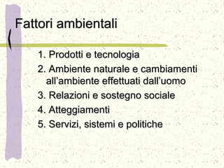 Fattori ambientaliFattori ambientali
1. Prodotti e tecnologia1. Prodotti e tecnologia
2. Ambiente naturale e cambiamenti2. Ambiente naturale e cambiamenti
all’ambiente effettuati dall’uomoall’ambiente effettuati dall’uomo
3. Relazioni e sostegno sociale3. Relazioni e sostegno sociale
4. Atteggiamenti4. Atteggiamenti
5. Servizi, sistemi e politiche5. Servizi, sistemi e politiche
 