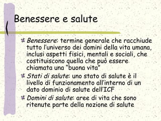 Benessere e salute
Benessere: termine generale che racchiude
tutto l’universo dei domini della vita umana,
inclusi aspetti fisici, mentali e sociali, che
costituiscono quella che può essere
chiamata una “buona vita”
Stati di salute: uno stato di salute è il
livello di funzionamento all’interno di un
dato dominio di salute dell’ICF
Domini di salute: aree di vita che sono
ritenute parte della nozione di salute
 