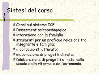 Sintesi del corso
Cenni sul sistema ICF
l’assesment psicopedagogico
interazione con la famiglia
strumenti per un proficua relazione tra
insegnante e famiglia;
il colloquio strutturato;
elaborazione di progetti di rete;
l’elaborazione di progetti di rete nella
scuola della riforma e dell’autonomia.
 
