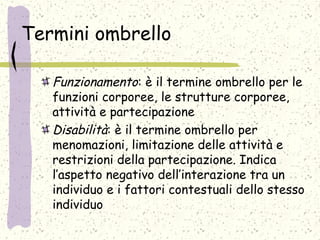 Termini ombrello
Funzionamento: è il termine ombrello per le
funzioni corporee, le strutture corporee,
attività e partecipazione
Disabilità: è il termine ombrello per
menomazioni, limitazione delle attività e
restrizioni della partecipazione. Indica
l’aspetto negativo dell’interazione tra un
individuo e i fattori contestuali dello stesso
individuo
 