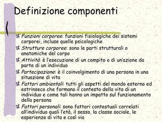 Definizione componenti
Funzioni corporee: funzioni fisiologiche dei sistemi
corporei, incluse quelle psicologiche
Strutture corporee: sono le parti strutturali o
anatomiche del corpo
Attività: è l’esecuzione di un compito o di un’azione da
parte di un individuo
Partecipazione: è il coinvolgimento di una persona in una
situazione di vita
Fattori ambientali: tutti gli aspetti del mondo esterno ed
estrinseco che formano il contesto della vita di un
individuo e come tali hanno un impatto sul funzionamento
della persona
Fattori personali: sono fattori contestuali correlati
all’individuo quali l’età, il sesso, la classe sociale, le
esperienze di vita e così via
 