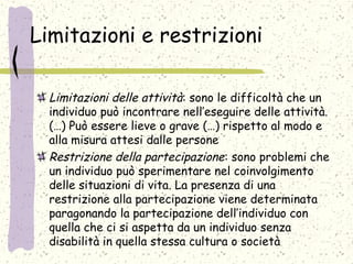 Limitazioni e restrizioni
Limitazioni delle attività: sono le difficoltà che un
individuo può incontrare nell’eseguire delle attività.
(…) Può essere lieve o grave (…) rispetto al modo e
alla misura attesi dalle persone
Restrizione della partecipazione: sono problemi che
un individuo può sperimentare nel coinvolgimento
delle situazioni di vita. La presenza di una
restrizione alla partecipazione viene determinata
paragonando la partecipazione dell’individuo con
quella che ci si aspetta da un individuo senza
disabilità in quella stessa cultura o società
 