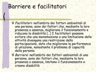 Barriere e facilitatori
Facilitatori: nell’ambito dei fattori ambientali di
una persona, sono dei fattori che, mediante la loro
presenza o assenza, migliorano il funzionamento e
riducono la disabilità (…) I facilitatori possono
evitare che una menomazione o una limitazione delle
attività divengano una restrizione della
partecipazione, dato che migliorano la performance
di un’azione, nonostante il problema di capacità
della persona
Barriere: nell’ambito dei fattori ambientali di una
persona, sono dei fattori che, mediante la loro
presenza o assenza, limitano il funzionamento e
creano disabilità
 