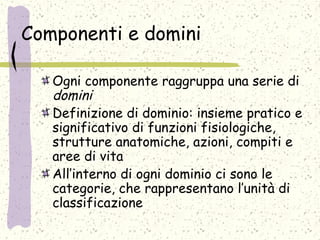 Componenti e domini
Ogni componente raggruppa una serie di
domini
Definizione di dominio: insieme pratico e
significativo di funzioni fisiologiche,
strutture anatomiche, azioni, compiti e
aree di vita
All’interno di ogni dominio ci sono le
categorie, che rappresentano l’unità di
classificazione
 