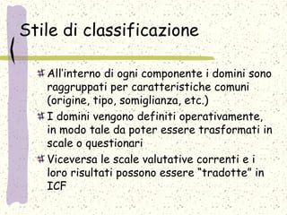 Stile di classificazione
All’interno di ogni componente i domini sono
raggruppati per caratteristiche comuni
(origine, tipo, somiglianza, etc.)
I domini vengono definiti operativamente,
in modo tale da poter essere trasformati in
scale o questionari
Viceversa le scale valutative correnti e i
loro risultati possono essere “tradotte” in
ICF
 