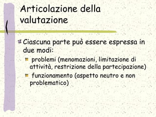 Articolazione della
valutazione
Ciascuna parte può essere espressa in
due modi:
problemi (menomazioni, limitazione di
attività, restrizione della partecipazione)
funzionamento (aspetto neutro e non
problematico)
 