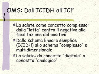 OMS: Dall’ICIDH all’ICF
La salute come concetto complesso:
dalla “lotta” contro il negativo alla
facilitazione del positivo
Dallo schema lineare semplice
(ICIDH) allo schema “complesso” e
multidimensionale
La salute: da concetto “digitale” a
concetto “analogico”
 