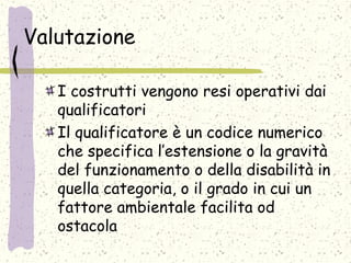 Valutazione
I costrutti vengono resi operativi dai
qualificatori
Il qualificatore è un codice numerico
che specifica l’estensione o la gravità
del funzionamento o della disabilità in
quella categoria, o il grado in cui un
fattore ambientale facilita od
ostacola
 