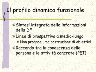 Il profilo dinamico funzionale
Sintesi integrata delle informazioni
della DF
Linee di prospettiva a medio-lungo
Non prognosi, ma costruzione di obiettivi
Raccordo tra la conoscenza della
persona e le attività concrete (PEI)
 