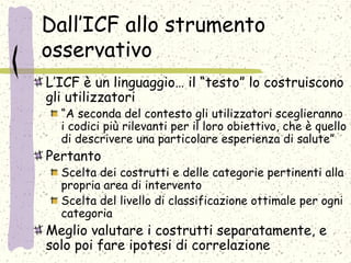 Dall’ICF allo strumento
osservativo
L’ICF è un linguaggio… il “testo” lo costruiscono
gli utilizzatori
“A seconda del contesto gli utilizzatori sceglieranno
i codici più rilevanti per il loro obiettivo, che è quello
di descrivere una particolare esperienza di salute”
Pertanto
Scelta dei costrutti e delle categorie pertinenti alla
propria area di intervento
Scelta del livello di classificazione ottimale per ogni
categoria
Meglio valutare i costrutti separatamente, e
solo poi fare ipotesi di correlazione
 