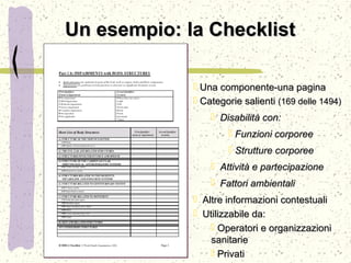 Un esempio: la ChecklistUn esempio: la Checklist
 Una componente-una paginaUna componente-una pagina
 Categorie salientiCategorie salienti (169 delle 1494)(169 delle 1494)
 Disabilità con:Disabilità con:
 Funzioni corporeeFunzioni corporee
 Strutture corporeeStrutture corporee
 Attività e partecipazioneAttività e partecipazione
 Fattori ambientaliFattori ambientali
 Altre informazioni contestualiAltre informazioni contestuali
 Utilizzabile da:Utilizzabile da:
 Operatori e organizzazioniOperatori e organizzazioni
sanitariesanitarie
 PrivatiPrivati
 
