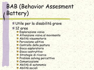 BAB (Behavior Assesment
Battery)
Utile per la disabilità grave
12 aree
Esplorazione visiva
Attenzione visiva al movimento
Abilità visuomotorie
Percezione uditiva
Controllo della postura
Gioco esploratorio
Gioco costruttivo
Strategie di ricerca
Problem solving percettivo
Comunicazione
Abilità di autonomia
Abilità sociali
 