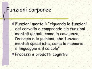 Funzioni corporee
Funzioni mentali: “riguarda le funzioni
del cervello e comprende sia funzioni
mentali globali, come la coscienza,
l’energia e le pulsioni, che funzioni
mentali specifiche, come la memoria,
il linguaggio e il calcolo”
Processi e prodotti cognitivi
 
