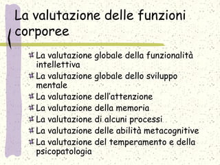 La valutazione delle funzioni
corporee
La valutazione globale della funzionalità
intellettiva
La valutazione globale dello sviluppo
mentale
La valutazione dell’attenzione
La valutazione della memoria
La valutazione di alcuni processi
La valutazione delle abilità metacognitive
La valutazione del temperamento e della
psicopatologia
 