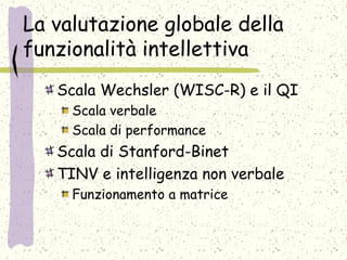 La valutazione globale della
funzionalità intellettiva
Scala Wechsler (WISC-R) e il QI
Scala verbale
Scala di performance
Scala di Stanford-Binet
TINV e intelligenza non verbale
Funzionamento a matrice
 