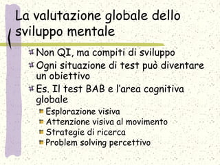 La valutazione globale dello
sviluppo mentale
Non QI, ma compiti di sviluppo
Ogni situazione di test può diventare
un obiettivo
Es. Il test BAB e l’area cognitiva
globale
Esplorazione visiva
Attenzione visiva al movimento
Strategie di ricerca
Problem solving percettivo
 