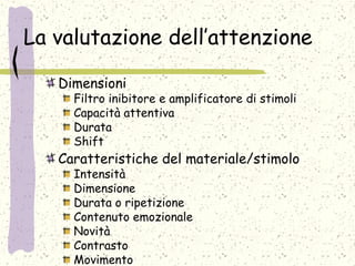 La valutazione dell’attenzione
Dimensioni
Filtro inibitore e amplificatore di stimoli
Capacità attentiva
Durata
Shift
Caratteristiche del materiale/stimolo
Intensità
Dimensione
Durata o ripetizione
Contenuto emozionale
Novità
Contrasto
Movimento
 