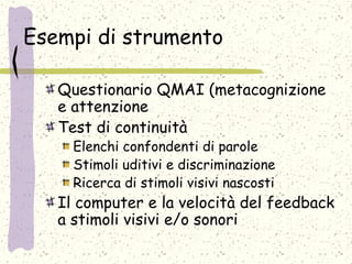 Esempi di strumento
Questionario QMAI (metacognizione
e attenzione
Test di continuità
Elenchi confondenti di parole
Stimoli uditivi e discriminazione
Ricerca di stimoli visivi nascosti
Il computer e la velocità del feedback
a stimoli visivi e/o sonori
 