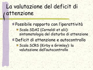 La valutazione del deficit di
attenzione
Possibile rapporto con l’iperattività
Scala SDAI (Cornoldi et alii):
sintomatologia del disturbo di attenzione
Deficit di attenzione e autocontrollo
Scala SCRS (Kirby e Grimley): la
valutazione dell’autocontrollo
 