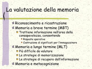La valutazione della memoria
Riconoscimento e ricostruzione
Memoria a breve termine (MBT)
Trattiene informazione nell’area della
consapevolezza, consentendo
Risposte operative
Costruzione di significati per l’immagazzinare
Memoria a lungo termine (MLT)
Più difficile da valutare
Le strategie di memorizzazione
Le strategie di recupero dell’informazione
Memoria e metacognizione
 