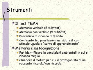 Strumenti
Il test TEMA
Memoria verbale (5 subtest)
Memoria non verbale (5 subtest)
Procedura di ricordo differito
Confronto tra prestazioni nei subtest con
stimolo uguale e “curva di apprendimento”
Memoria e metacognizione
Far identificare le condizioni ambientali in cui si
ricorda meglio
Chiedere il motivo per cui il protagonista di un
racconto ricorda/non ricorda
 