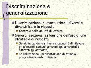 Discriminazione e
generalizzazione
Discriminazione: rilevare stimoli diversi e
diversificare la risposta
Centrale nelle abilità di lettura
Generalizzazione: estensione dell’uso di una
strategia di risposta
Somiglianza dello stimolo e capacità di rilevare
gli elementi comuni concreti (g. concreta) o
astratti (g. astratta)
La valutazione : presentazione di stimolo
progressivamente dissimile
 