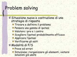 Problem solving
Situazione nuova e costruzione di una
strategia di risposta
Trovare e definire il problema
Pensare una gamma di ipotesi
Valutare i pro e i contro
Scegliere l’ipotesi probabilmente efficace
Applicare l’ipotesi
Verificarne gli esiti
Modalità di P/S
Prove ed errori
Intuizione: riorganizzare gli elementi, vietarsi
soluzioni già usate
 