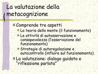 La valutazione della
metacognizione
Comprende tre aspetti
La teoria della mente (il funzionamento)
Le attività di autosservazione e
consapevolezza (l’osservazione del
funzionamento)
Strategie di autoregolazione e
autocontrollo (influire sul funzionamento)
La valutazione: dialogo guidato e
“riflessione parlata”
 