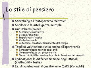 Lo stile di pensiero
Sternberg e l’”autogoverno mentale”
Gardner e le intelligenze multiple
Uno schema polare
Sistematico/intuitivo
Globale/analitico
Impulsivo/riflessivo
Verbale/visuale
Autonomo-creativo/dipendente dal campo
Triplice valutazione (utile anche all’operatore)
Consapevolezza teorica sugli stili
Consapevolezza del proprio stile
Capacità di differenziare lo stile in funzione del compito
Indicazione: la differenziazione degli stimoli
(multiability tasks)
Es. di valutazione: il questionario QMS (Cornoldi)
 