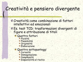 Creatività e pensiero divergente
Creatività come combinazione di fattori
intellettivi ed emozionali
Es. test TCD: trasformazioni divergenti di
figure e attribuzione di titoli
Quattro fattori
Fluidità
Flessibilità
Originalità
Elaborazione
Quattro sottopunteggi
Curiosità
Immaginazione
Complessità
Disponibilità al rischio
 