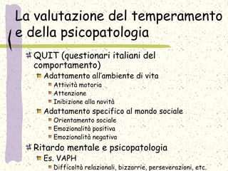 La valutazione del temperamento
e della psicopatologia
QUIT (questionari italiani del
comportamento)
Adattamento all’ambiente di vita
Attività motoria
Attenzione
Inibizione alla novità
Adattamento specifico al mondo sociale
Orientamento sociale
Emozionalità positiva
Emozionalità negativa
Ritardo mentale e psicopatologia
Es. VAPH
Difficoltà relazionali, bizzarrie, perseverazioni, etc.
 