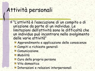 Attività personali
“L’attività è l’esecuzione di un compito o di
un’azione da parte di un individuo. Le
limitazioni dell’attività sono le difficoltà che
un individuo può incontrare nello svolgimento
delle varie attività”
Apprendimento e applicazione delle conoscenze
Compiti e richieste generali
Comunicazione
Mobilità
Cura della propria persona
Vita domestica
Interazioni e relazioni interpersonali
 