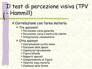 Il test di percezione visiva (TPV
- Hammill)
Correlazione con l’area motoria
Tre quozienti
Percezione visiva generale
Percezione visiva a motricità ridotta
Integrazione visuomotoria
Otto subtest
Coordinazione occhio-mano
Posizione nello spazio
Copiatura/riproduzione
Figura/sfondo
Rapporti spaziali
Completamento di figura
Velocità visuo-motoria
Costanza della forma
 