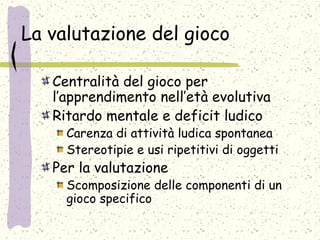 La valutazione del gioco
Centralità del gioco per
l’apprendimento nell’età evolutiva
Ritardo mentale e deficit ludico
Carenza di attività ludica spontanea
Stereotipie e usi ripetitivi di oggetti
Per la valutazione
Scomposizione delle componenti di un
gioco specifico
 