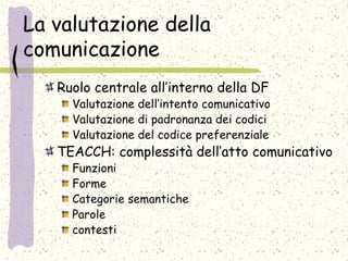La valutazione della
comunicazione
Ruolo centrale all’interno della DF
Valutazione dell’intento comunicativo
Valutazione di padronanza dei codici
Valutazione del codice preferenziale
TEACCH: complessità dell’atto comunicativo
Funzioni
Forme
Categorie semantiche
Parole
contesti
 