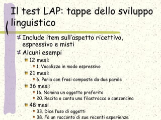 Il test LAP: tappe dello sviluppo
linguistico
Include item sull’aspetto ricettivo,
espressivo e misti
Alcuni esempi
12 mesi:
1. Vocalizza in modo espressivo
21 mesi:
6. Parla con frasi composte da due parole
36 mesi:
16. Nomina un oggetto preferito
20. Recita o canta una filastrocca o canzoncina
48 mesi
33. Dice l’uso di oggetti
38. Fa un racconto di sue recenti esperienze
 