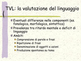 TVL: la valutazione del linguaggio
Eventuali differenze nelle componenti (es.
fonologica, morfologica, sintattica)
Prevalenza tra ritardo mentale e deficit di
linguaggio
Ambiti
Comprensione di parole e frasi
Ripetizione di frasi
Denominazione di oggetti e azioni
Produzione spontanea su tema
 