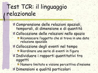 Test TCR: il linguaggio
relazionale
Comprensione delle relazioni spaziali,
temporali, di dimensione e di quantità
Collocazione delle relazioni nello spazio
Riconoscere l’oggetto che si trova in una data
relazione spaziale
Collocazione degli eventi nel tempo
Riordinare una serie di eventi in figura
Individuare i rapporti quantitativi tra
oggetti
Numero limitato e visione percettiva d’insieme
Dimensioni e qualità particolari
 