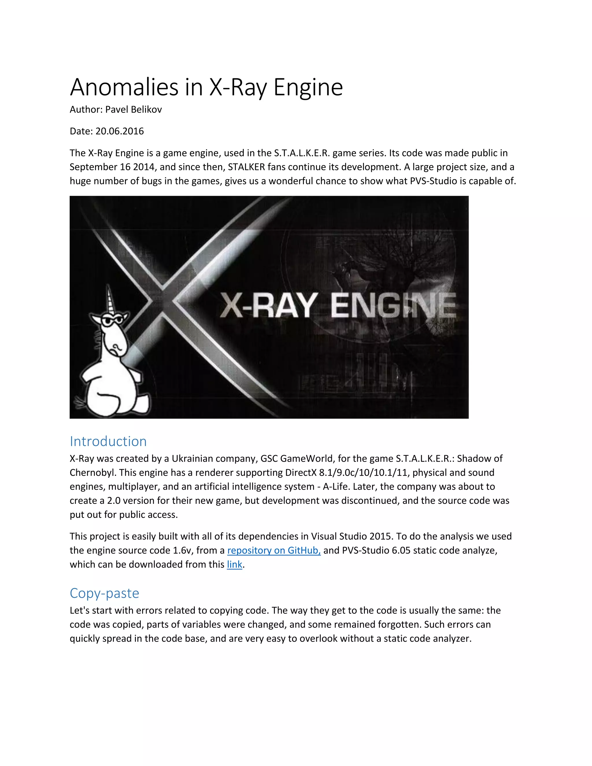 Anomalies in X-Ray Engine
Author: Pavel Belikov
Date: 20.06.2016
The X-Ray Engine is a game engine, used in the S.T.A.L.K.E.R. game series. Its code was made public in
September 16 2014, and since then, STALKER fans continue its development. A large project size, and a
huge number of bugs in the games, gives us a wonderful chance to show what PVS-Studio is capable of.
Introduction
X-Ray was created by a Ukrainian company, GSC GameWorld, for the game S.T.A.L.K.E.R.: Shadow of
Chernobyl. This engine has a renderer supporting DirectX 8.1/9.0c/10/10.1/11, physical and sound
engines, multiplayer, and an artificial intelligence system - A-Life. Later, the company was about to
create a 2.0 version for their new game, but development was discontinued, and the source code was
put out for public access.
This project is easily built with all of its dependencies in Visual Studio 2015. To do the analysis we used
the engine source code 1.6v, from a repository on GitHub, and PVS-Studio 6.05 static code analyze,
which can be downloaded from this link.
Copy-paste
Let's start with errors related to copying code. The way they get to the code is usually the same: the
code was copied, parts of variables were changed, and some remained forgotten. Such errors can
quickly spread in the code base, and are very easy to overlook without a static code analyzer.
 