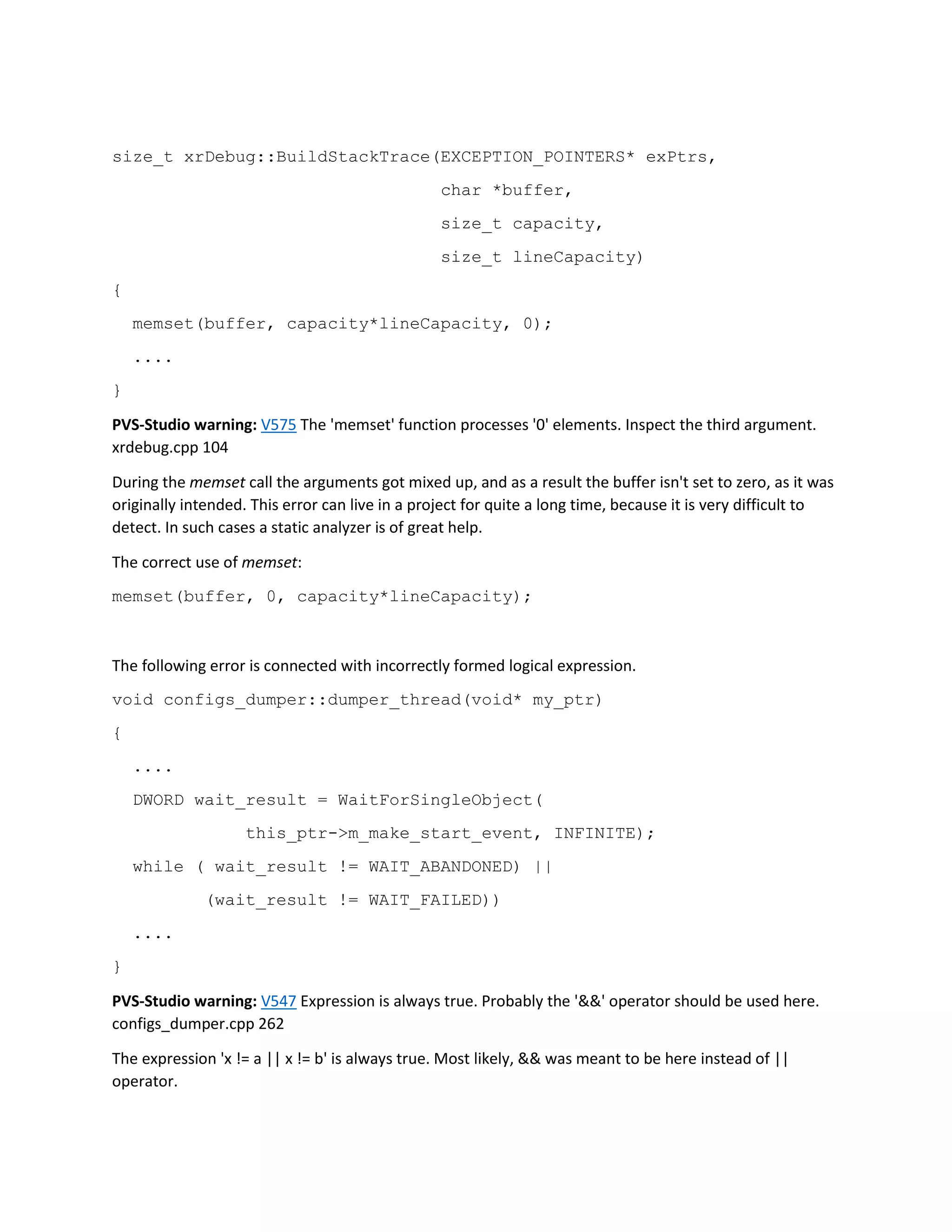 size_t xrDebug::BuildStackTrace(EXCEPTION_POINTERS* exPtrs,
char *buffer,
size_t capacity,
size_t lineCapacity)
{
memset(buffer, capacity*lineCapacity, 0);
....
}
PVS-Studio warning: V575 The 'memset' function processes '0' elements. Inspect the third argument.
xrdebug.cpp 104
During the memset call the arguments got mixed up, and as a result the buffer isn't set to zero, as it was
originally intended. This error can live in a project for quite a long time, because it is very difficult to
detect. In such cases a static analyzer is of great help.
The correct use of memset:
memset(buffer, 0, capacity*lineCapacity);
The following error is connected with incorrectly formed logical expression.
void configs_dumper::dumper_thread(void* my_ptr)
{
....
DWORD wait_result = WaitForSingleObject(
this_ptr->m_make_start_event, INFINITE);
while ( wait_result != WAIT_ABANDONED) ||
(wait_result != WAIT_FAILED))
....
}
PVS-Studio warning: V547 Expression is always true. Probably the '&&' operator should be used here.
configs_dumper.cpp 262
The expression 'x != a || x != b' is always true. Most likely, && was meant to be here instead of ||
operator.
 