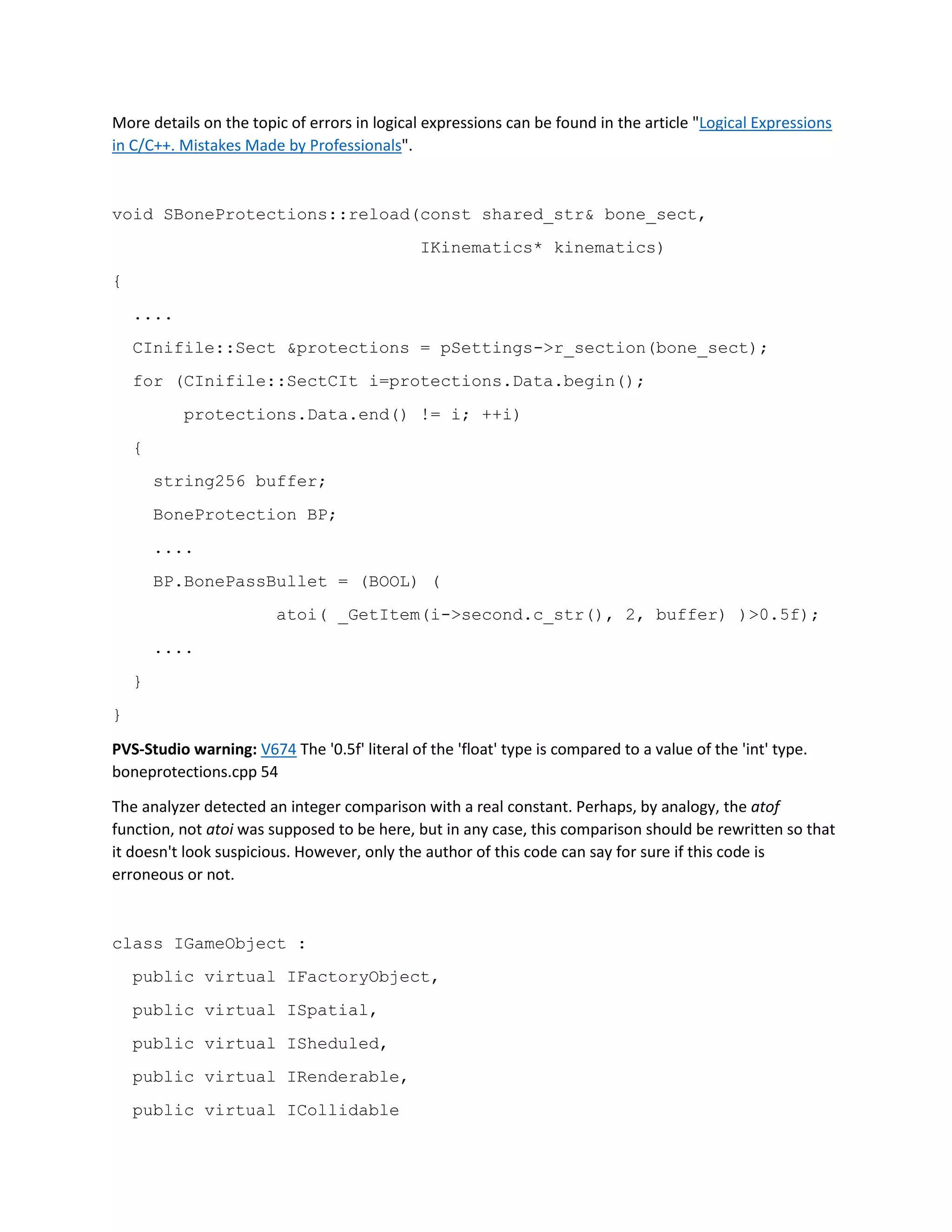 More details on the topic of errors in logical expressions can be found in the article "Logical Expressions
in C/C++. Mistakes Made by Professionals".
void SBoneProtections::reload(const shared_str& bone_sect,
IKinematics* kinematics)
{
....
CInifile::Sect &protections = pSettings->r_section(bone_sect);
for (CInifile::SectCIt i=protections.Data.begin();
protections.Data.end() != i; ++i)
{
string256 buffer;
BoneProtection BP;
....
BP.BonePassBullet = (BOOL) (
atoi( _GetItem(i->second.c_str(), 2, buffer) )>0.5f);
....
}
}
PVS-Studio warning: V674 The '0.5f' literal of the 'float' type is compared to a value of the 'int' type.
boneprotections.cpp 54
The analyzer detected an integer comparison with a real constant. Perhaps, by analogy, the atof
function, not atoi was supposed to be here, but in any case, this comparison should be rewritten so that
it doesn't look suspicious. However, only the author of this code can say for sure if this code is
erroneous or not.
class IGameObject :
public virtual IFactoryObject,
public virtual ISpatial,
public virtual ISheduled,
public virtual IRenderable,
public virtual ICollidable
 
