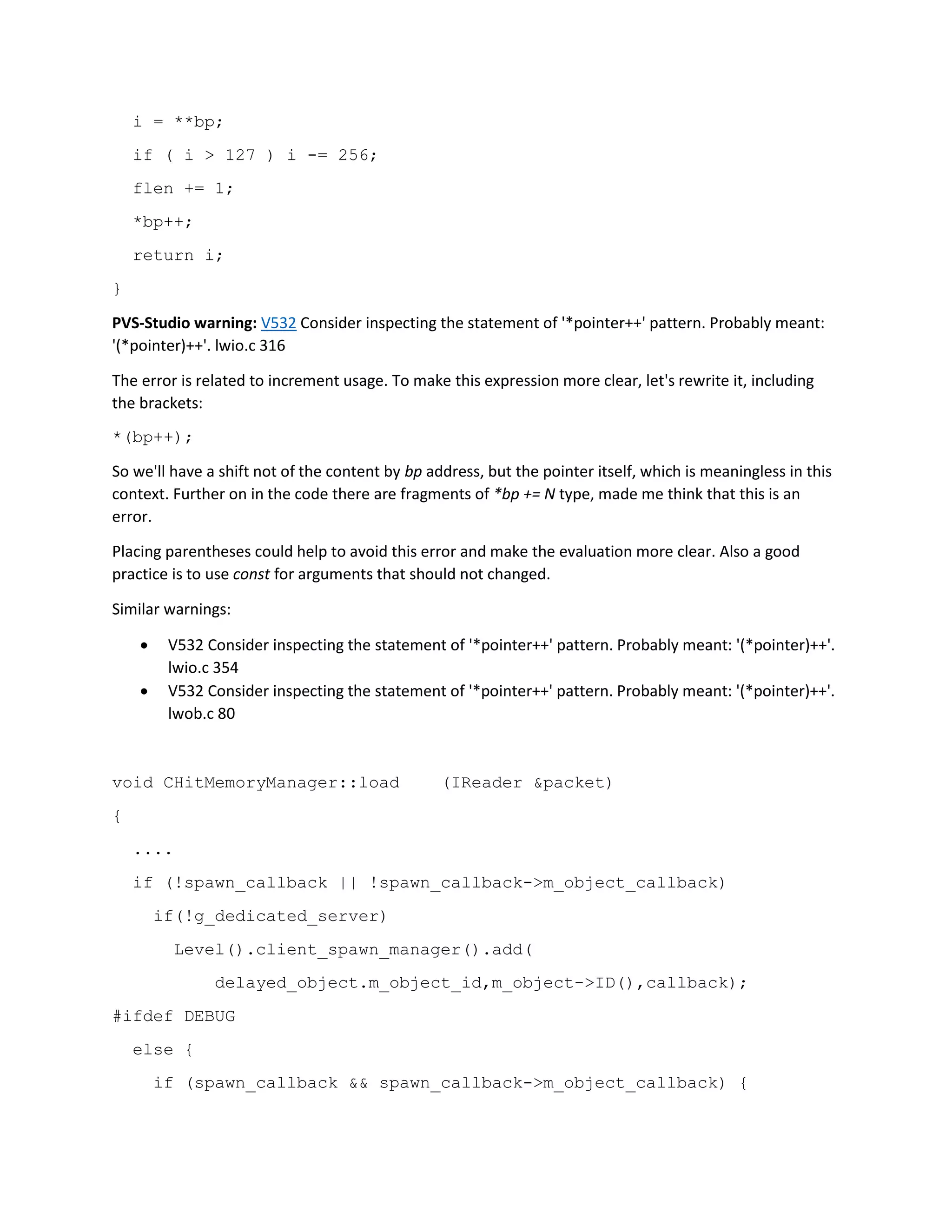 i = **bp;
if ( i > 127 ) i -= 256;
flen += 1;
*bp++;
return i;
}
PVS-Studio warning: V532 Consider inspecting the statement of '*pointer++' pattern. Probably meant:
'(*pointer)++'. lwio.c 316
The error is related to increment usage. To make this expression more clear, let's rewrite it, including
the brackets:
*(bp++);
So we'll have a shift not of the content by bp address, but the pointer itself, which is meaningless in this
context. Further on in the code there are fragments of *bp += N type, made me think that this is an
error.
Placing parentheses could help to avoid this error and make the evaluation more clear. Also a good
practice is to use const for arguments that should not changed.
Similar warnings:
 V532 Consider inspecting the statement of '*pointer++' pattern. Probably meant: '(*pointer)++'.
lwio.c 354
 V532 Consider inspecting the statement of '*pointer++' pattern. Probably meant: '(*pointer)++'.
lwob.c 80
void CHitMemoryManager::load (IReader &packet)
{
....
if (!spawn_callback || !spawn_callback->m_object_callback)
if(!g_dedicated_server)
Level().client_spawn_manager().add(
delayed_object.m_object_id,m_object->ID(),callback);
#ifdef DEBUG
else {
if (spawn_callback && spawn_callback->m_object_callback) {
 