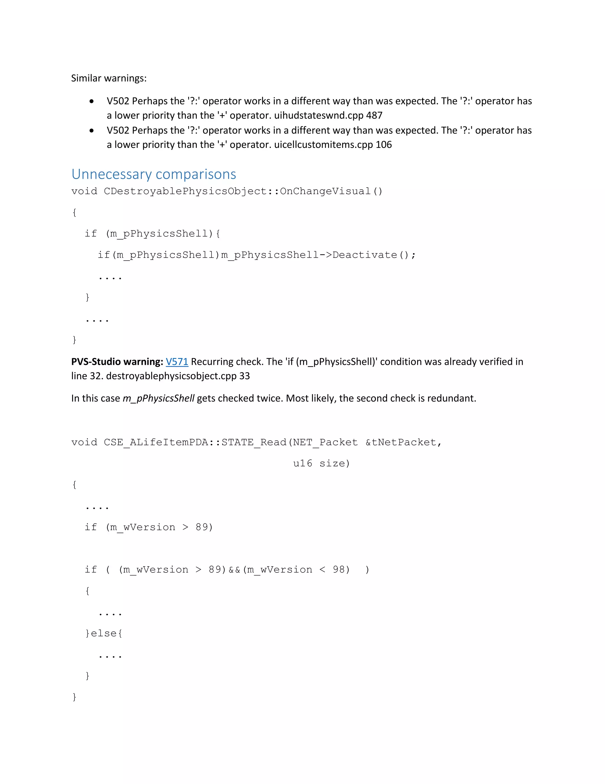 Similar warnings:
 V502 Perhaps the '?:' operator works in a different way than was expected. The '?:' operator has
a lower priority than the '+' operator. uihudstateswnd.cpp 487
 V502 Perhaps the '?:' operator works in a different way than was expected. The '?:' operator has
a lower priority than the '+' operator. uicellcustomitems.cpp 106
Unnecessary comparisons
void CDestroyablePhysicsObject::OnChangeVisual()
{
if (m_pPhysicsShell){
if(m_pPhysicsShell)m_pPhysicsShell->Deactivate();
....
}
....
}
PVS-Studio warning: V571 Recurring check. The 'if (m_pPhysicsShell)' condition was already verified in
line 32. destroyablephysicsobject.cpp 33
In this case m_pPhysicsShell gets checked twice. Most likely, the second check is redundant.
void CSE_ALifeItemPDA::STATE_Read(NET_Packet &tNetPacket,
u16 size)
{
....
if (m_wVersion > 89)
if ( (m_wVersion > 89)&&(m_wVersion < 98) )
{
....
}else{
....
}
}
 